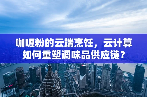 咖喱粉的云端烹饪，云计算如何重塑调味品供应链？