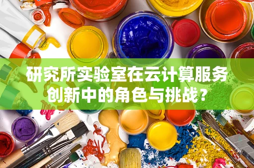研究所实验室在云计算服务创新中的角色与挑战？