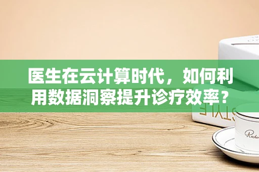 医生在云计算时代，如何利用数据洞察提升诊疗效率？