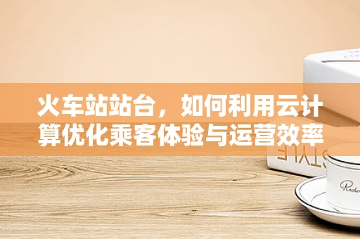 火车站站台，如何利用云计算优化乘客体验与运营效率？