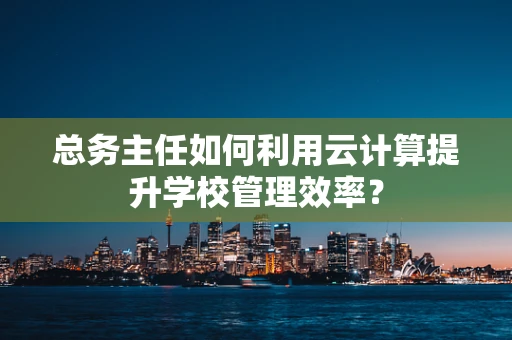 总务主任如何利用云计算提升学校管理效率？