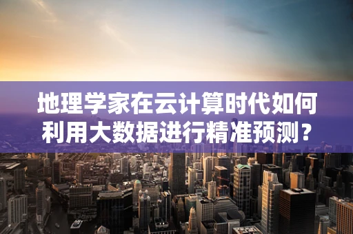 地理学家在云计算时代如何利用大数据进行精准预测？