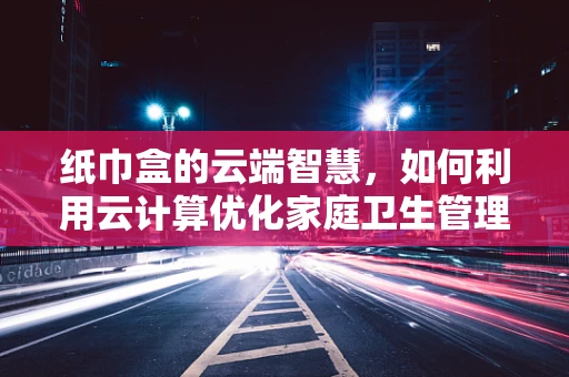 纸巾盒的云端智慧，如何利用云计算优化家庭卫生管理？