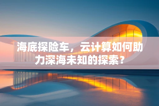 海底探险车，云计算如何助力深海未知的探索？