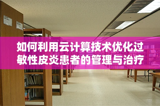 如何利用云计算技术优化过敏性皮炎患者的管理与治疗？