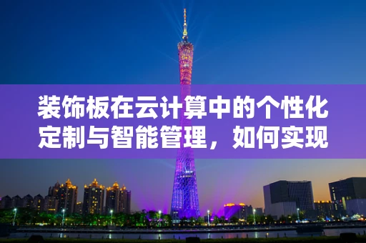 装饰板在云计算中的个性化定制与智能管理，如何实现高效部署？