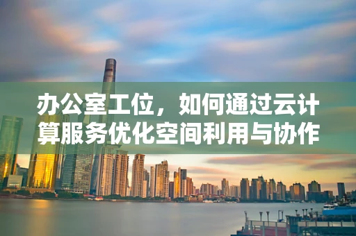 办公室工位，如何通过云计算服务优化空间利用与协作效率？