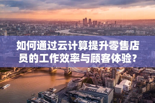 如何通过云计算提升零售店员的工作效率与顾客体验？