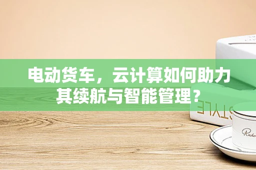 电动货车，云计算如何助力其续航与智能管理？