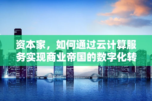 资本家，如何通过云计算服务实现商业帝国的数字化转型？