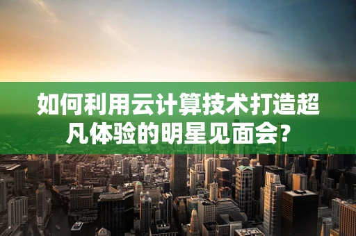 如何利用云计算技术打造超凡体验的明星见面会？