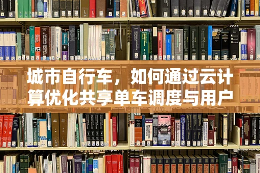 城市自行车，如何通过云计算优化共享单车调度与用户体验？