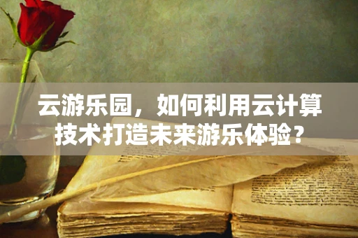 云游乐园，如何利用云计算技术打造未来游乐体验？