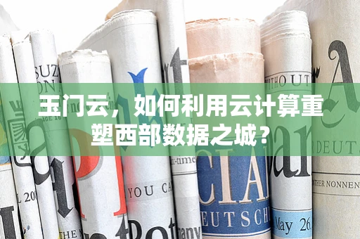 玉门云，如何利用云计算重塑西部数据之城？