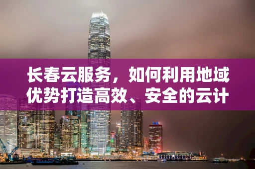 长春云服务，如何利用地域优势打造高效、安全的云计算解决方案？