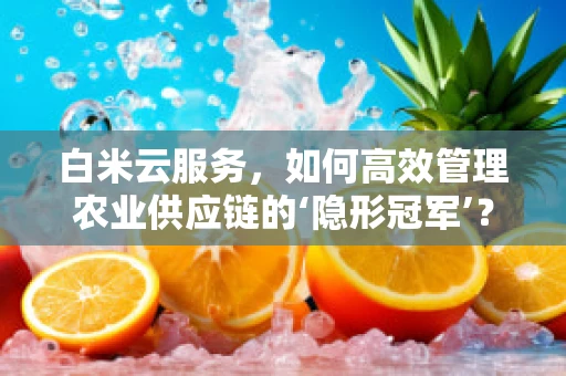 白米云服务，如何高效管理农业供应链的‘隐形冠军’？