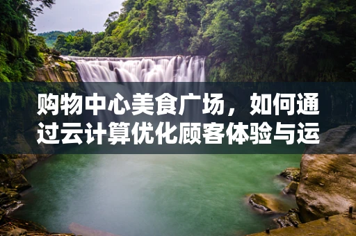 购物中心美食广场，如何通过云计算优化顾客体验与运营效率？