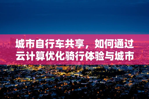 城市自行车共享，如何通过云计算优化骑行体验与城市管理？