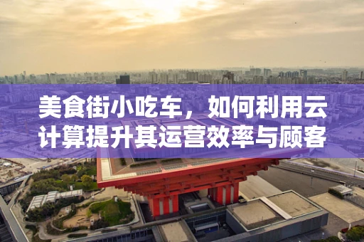 美食街小吃车，如何利用云计算提升其运营效率与顾客体验？