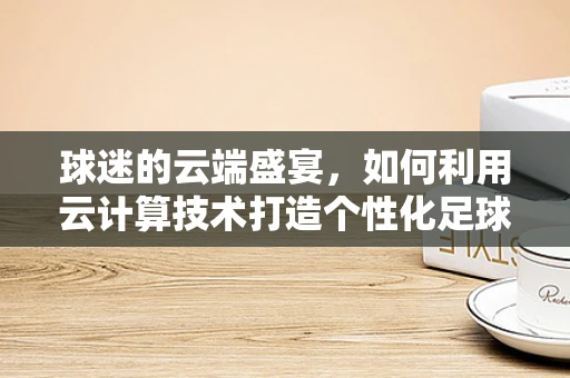 球迷的云端盛宴，如何利用云计算技术打造个性化足球观赛体验？