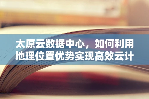 太原云数据中心，如何利用地理位置优势实现高效云计算服务？