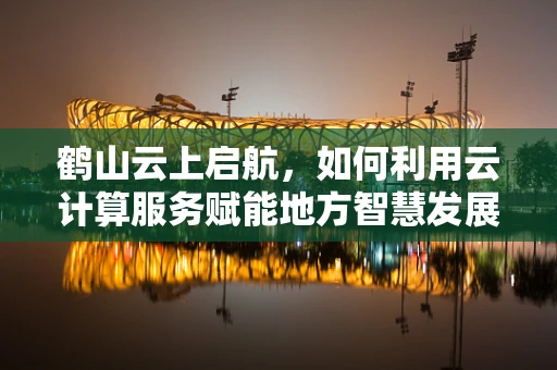 鹤山云上启航，如何利用云计算服务赋能地方智慧发展？