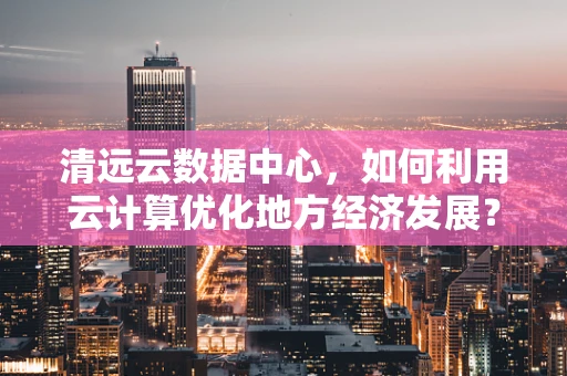 清远云数据中心，如何利用云计算优化地方经济发展？