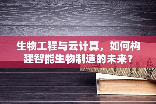 生物工程与云计算，如何构建智能生物制造的未来？