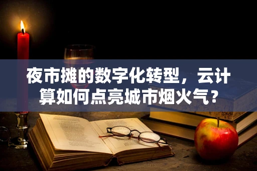 夜市摊的数字化转型，云计算如何点亮城市烟火气？