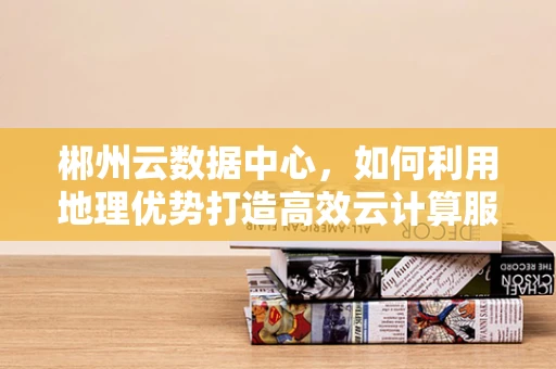 郴州云数据中心，如何利用地理优势打造高效云计算服务？
