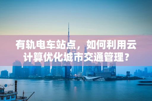 有轨电车站点，如何利用云计算优化城市交通管理？