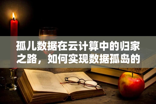 孤儿数据在云计算中的归家之路，如何实现数据孤岛的融合与治理？