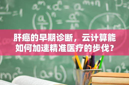 肝癌的早期诊断，云计算能如何加速精准医疗的步伐？