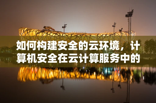 如何构建安全的云环境，计算机安全在云计算服务中的挑战与对策