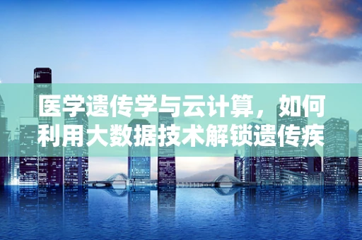 医学遗传学与云计算，如何利用大数据技术解锁遗传疾病的秘密？