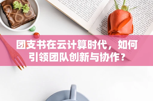 团支书在云计算时代，如何引领团队创新与协作？