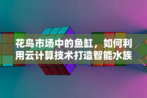花鸟市场中的鱼缸，如何利用云计算技术打造智能水族箱？