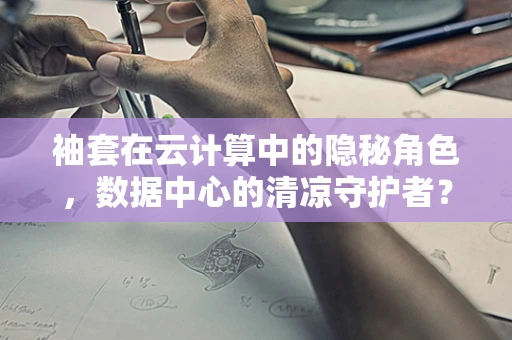 袖套在云计算中的隐秘角色，数据中心的清凉守护者？