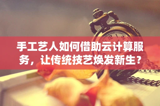 手工艺人如何借助云计算服务，让传统技艺焕发新生？