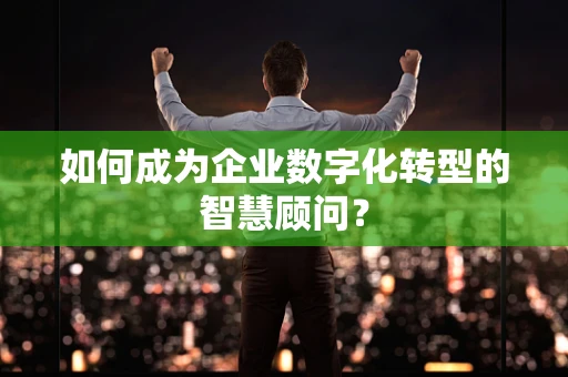 如何成为企业数字化转型的智慧顾问？