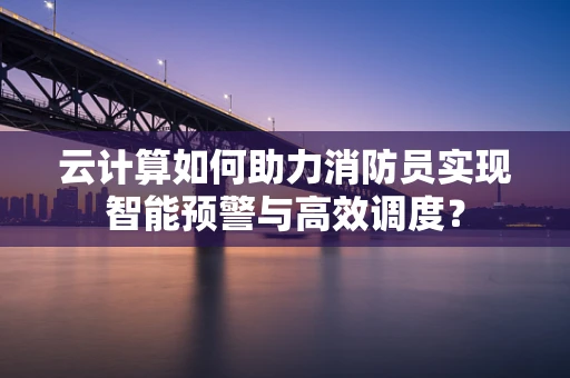 云计算如何助力消防员实现智能预警与高效调度？