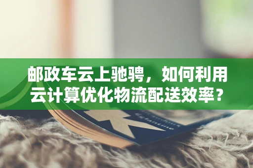 邮政车云上驰骋，如何利用云计算优化物流配送效率？