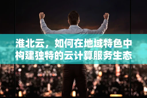 淮北云，如何在地域特色中构建独特的云计算服务生态？