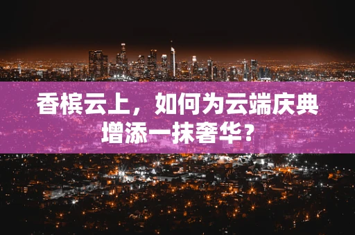香槟云上，如何为云端庆典增添一抹奢华？