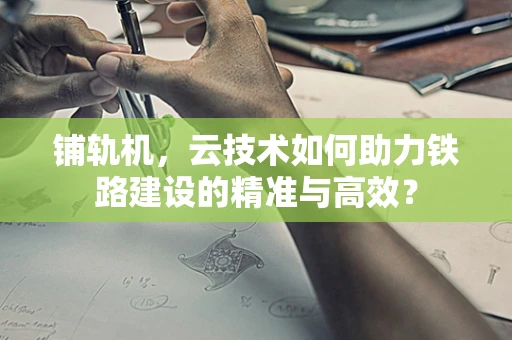 铺轨机，云技术如何助力铁路建设的精准与高效？