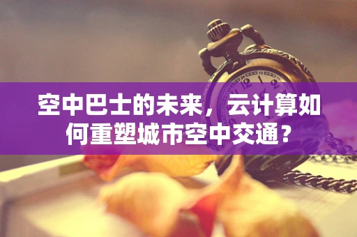 空中巴士的未来，云计算如何重塑城市空中交通？