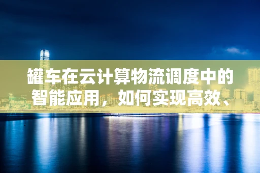 罐车在云计算物流调度中的智能应用，如何实现高效、安全的货物运输？