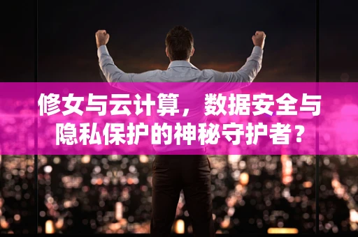 修女与云计算，数据安全与隐私保护的神秘守护者？