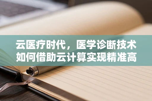 云医疗时代，医学诊断技术如何借助云计算实现精准高效？