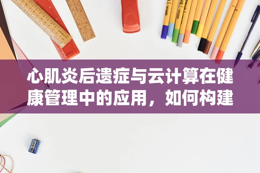 心肌炎后遗症与云计算在健康管理中的应用，如何构建智能监测系统？
